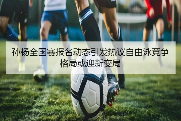 孙杨全国赛报名动态引发热议自由泳竞争格局或迎新变局
